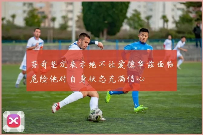 芬奇坚定表示绝不让爱德华兹面临危险他对自身状态充满信心
