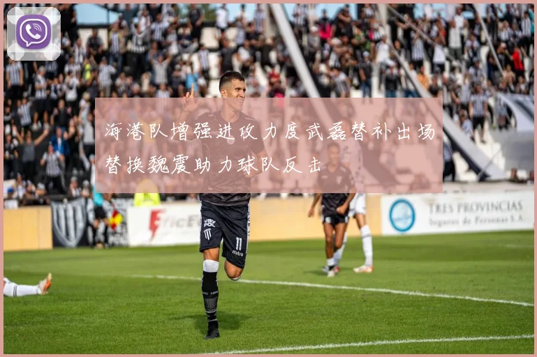 海港队增强进攻力度武磊替补出场替换魏震助力球队反击