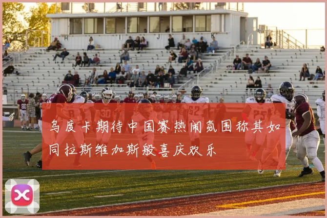 乌度卡期待中国赛热闹氛围称其如同拉斯维加斯般喜庆欢乐