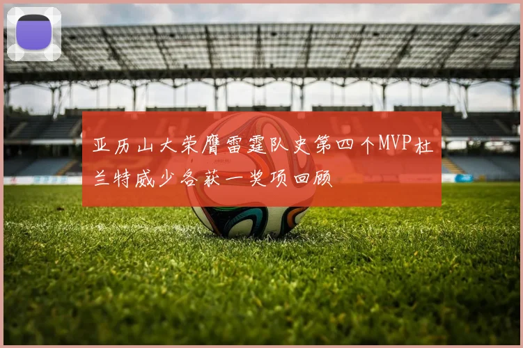 亚历山大荣膺雷霆队史第四个MVP杜兰特威少各获一奖项回顾