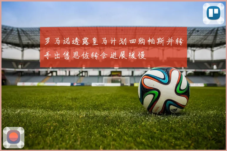 罗马诺透露皇马计划回购帕斯并转手出售恩佐转会进展缓慢