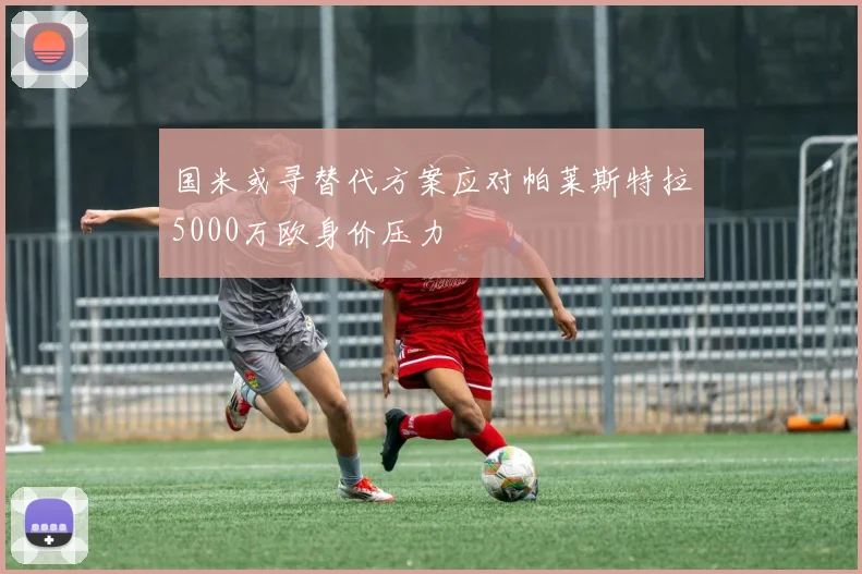 国米或寻替代方案应对帕莱斯特拉5000万欧身价压力