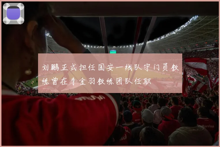 刘鹏正式担任国安一线队守门员教练曾在李金羽教练团队任职