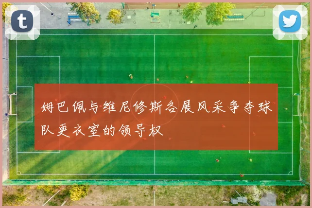 姆巴佩与维尼修斯各展风采争夺球队更衣室的领导权