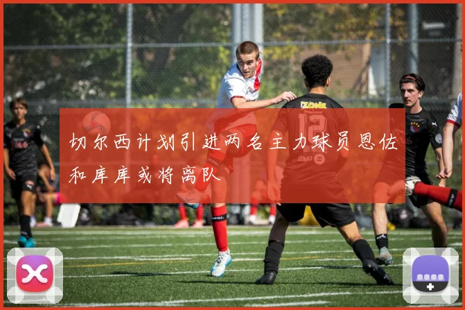 切尔西计划引进两名主力球员恩佐和库库或将离队