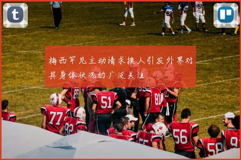 梅西罕见主动请求换人引发外界对其身体状况的广泛关注
