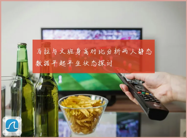 马拉与文班身高对比分析两人静态数据平起平坐状态探讨