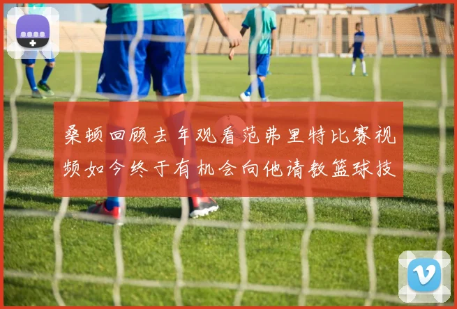 桑顿回顾去年观看范弗里特比赛视频如今终于有机会向他请教篮球技巧