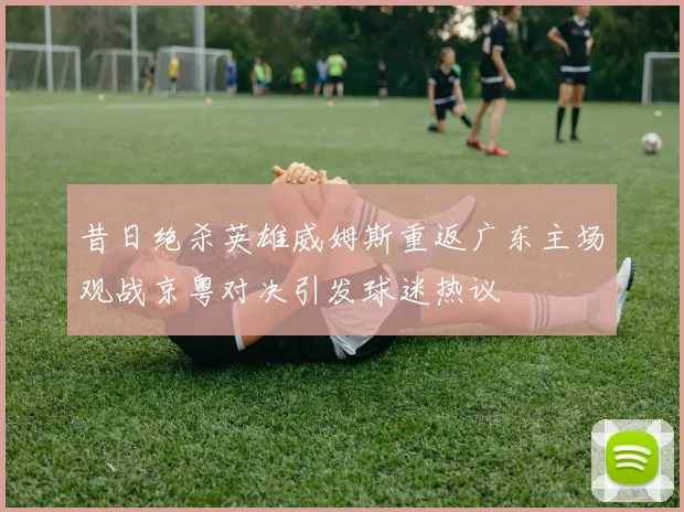 昔日绝杀英雄威姆斯重返广东主场观战京粤对决引发球迷热议