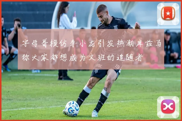 字母哥模仿李小龙引发热潮库兹马称大家都想成为文班的追随者