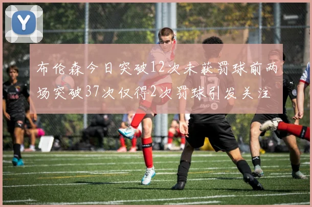 布伦森今日突破12次未获罚球前两场突破37次仅得2次罚球引发关注