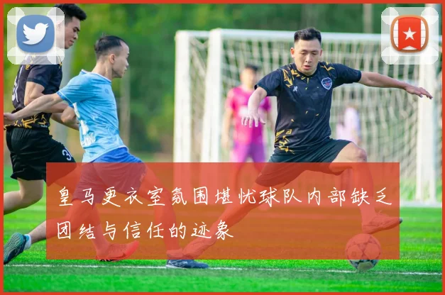 皇马更衣室氛围堪忧球队内部缺乏团结与信任的迹象