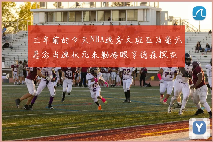 三年前的今天NBA选秀文班亚马毫无悬念当选状元米勒榜眼亨德森探花成就传奇时刻