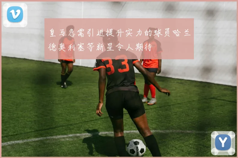 皇马急需引进提升实力的球员哈兰德奥利塞等新星令人期待