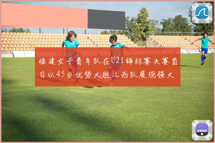 福建女子青年队在U21锦标赛决赛首日以45分优势大胜江西队展现强大实力