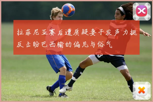 拉菲尼亚赛后遭质疑妻子发声力挺反击盼巴西输的偏见与俗气