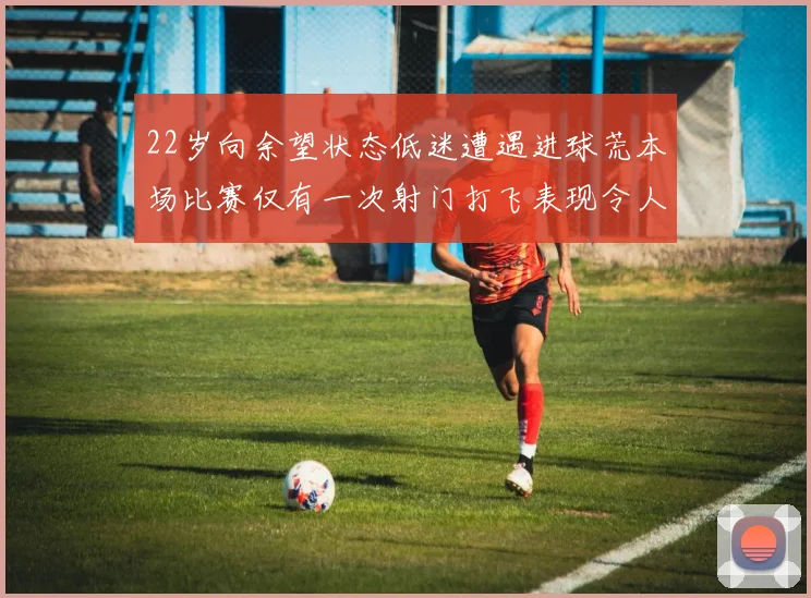 22岁向余望状态低迷遭遇进球荒本场比赛仅有一次射门打飞表现令人失望