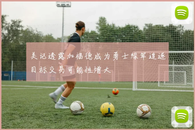 美记透露加福德成为勇士绿军追逐目标交易可能性增大