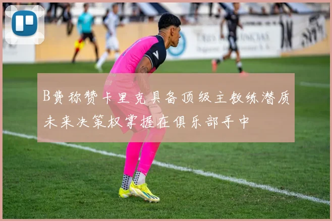 B费称赞卡里克具备顶级主教练潜质未来决策权掌握在俱乐部手中
