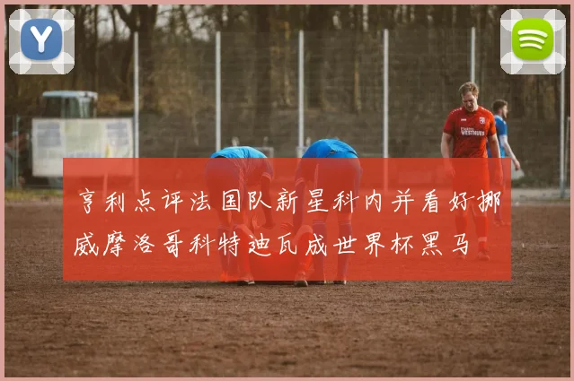 亨利点评法国队新星科内并看好挪威摩洛哥科特迪瓦成世界杯黑马