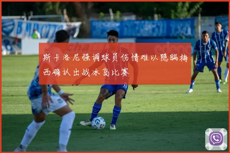 斯卡洛尼强调球员伤情难以隐瞒梅西确认出战冰岛比赛
