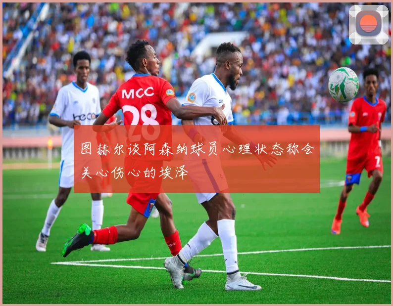 图赫尔谈阿森纳球员心理状态称会关心伤心的埃泽