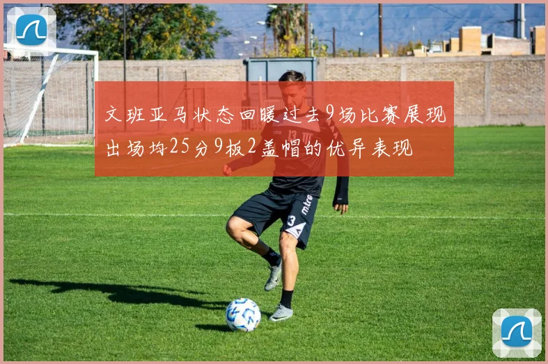 文班亚马状态回暖过去9场比赛展现出场均25分9板2盖帽的优异表现