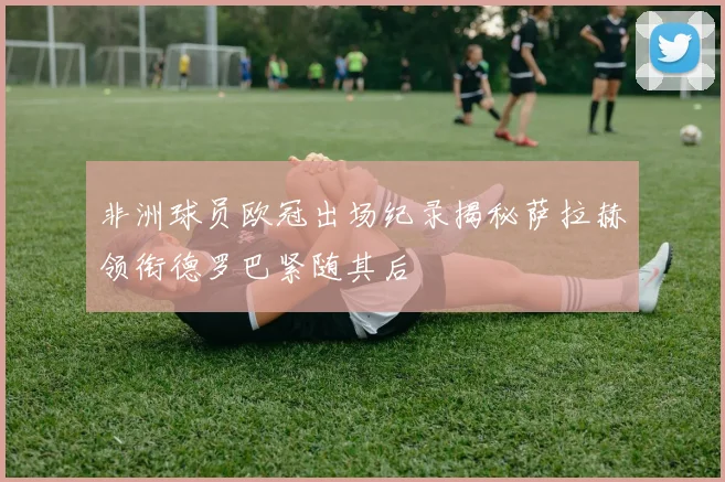 非洲球员欧冠出场纪录揭秘萨拉赫领衔德罗巴紧随其后