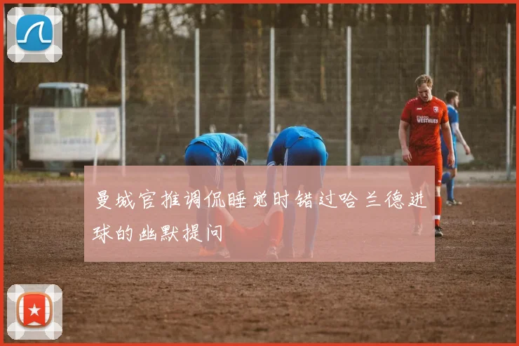 曼城官推调侃睡觉时错过哈兰德进球的幽默提问
